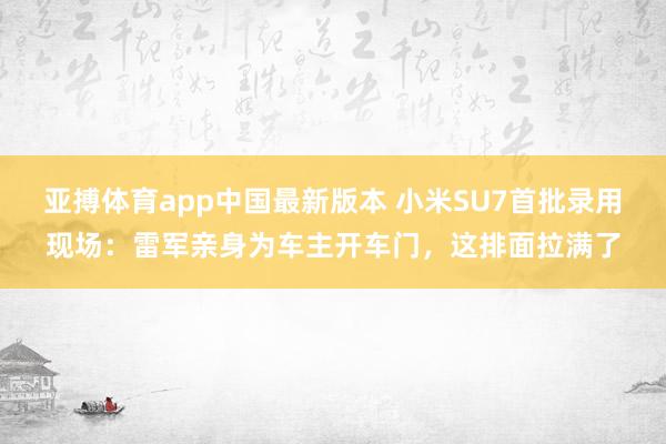 亚搏体育app中国最新版本 小米SU7首批录用现场：雷军亲身为车主开车门，这排面拉满了