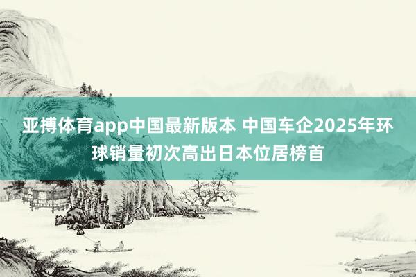 亚搏体育app中国最新版本 中国车企2025年环球销量初次高出日本位居榜首