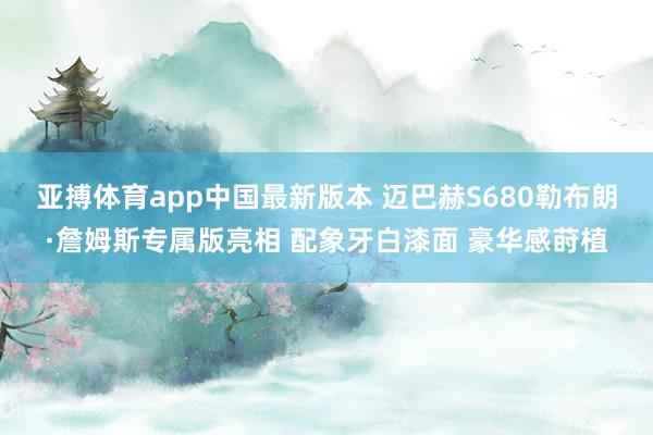 亚搏体育app中国最新版本 迈巴赫S680勒布朗·詹姆斯专属版亮相 配象牙白漆面 豪华感莳植