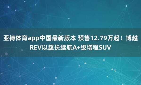 亚搏体育app中国最新版本 预售12.79万起！博越REV以超长续航A+级增程SUV
