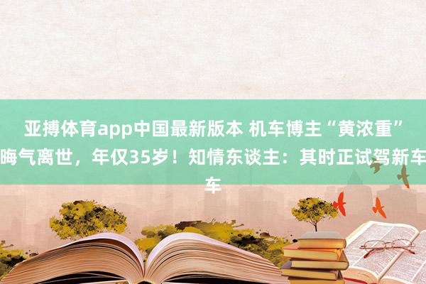 亚搏体育app中国最新版本 机车博主“黄浓重”晦气离世，年仅35岁！知情东谈主：其时正试驾新车