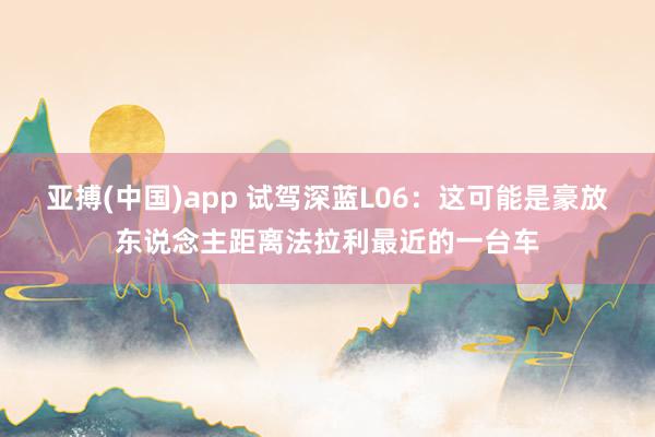 亚搏(中国)app 试驾深蓝L06：这可能是豪放东说念主距离法拉利最近的一台车
