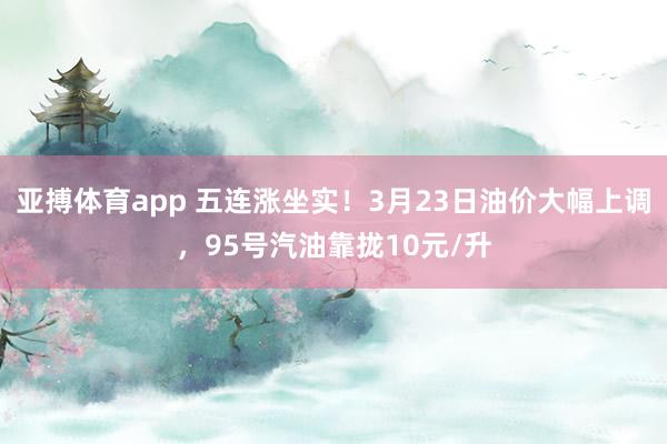 亚搏体育app 五连涨坐实！3月23日油价大幅上调，95号汽油靠拢10元/升