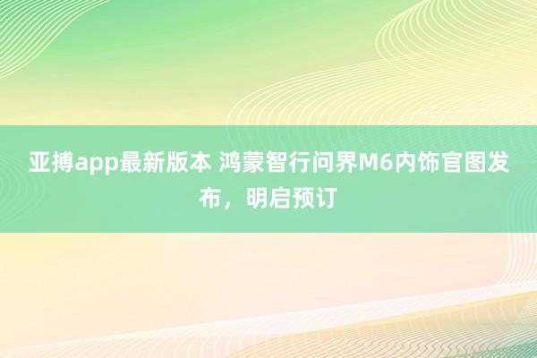 亚搏app最新版本 鸿蒙智行问界M6内饰官图发布，明启预订