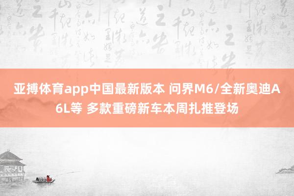 亚搏体育app中国最新版本 问界M6/全新奥迪A6L等 多款重磅新车本周扎推登场