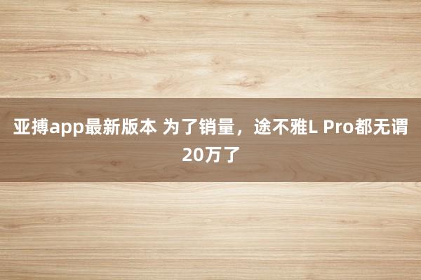 亚搏app最新版本 为了销量，途不雅L Pro都无谓20万了