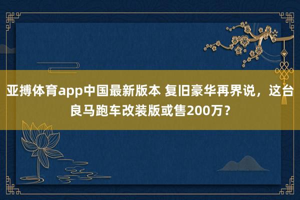 亚搏体育app中国最新版本 复旧豪华再界说，这台良马跑车改装版或售200万？