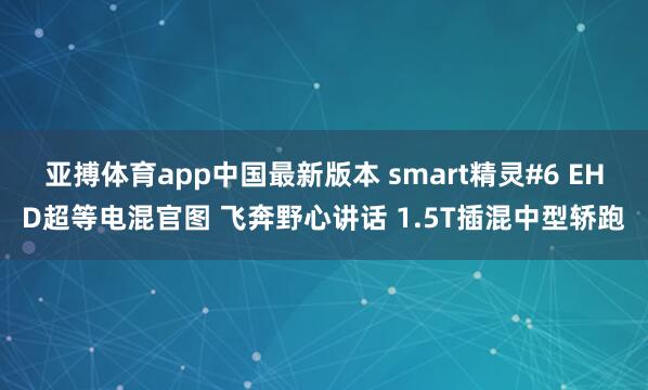 亚搏体育app中国最新版本 smart精灵#6 EHD超等电混官图 飞奔野心讲话 1.5T插混中型轿跑