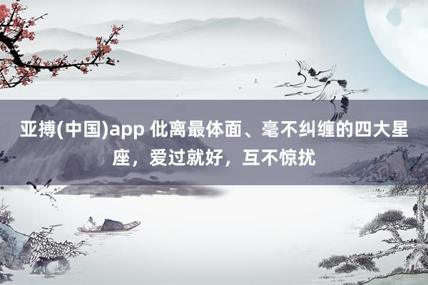 亚搏(中国)app 仳离最体面、毫不纠缠的四大星座，爱过就好，互不惊扰