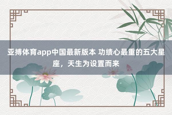 亚搏体育app中国最新版本 功绩心最重的五大星座，天生为设置而来