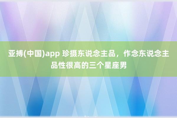 亚搏(中国)app 珍摄东说念主品，作念东说念主品性很高的三个星座男