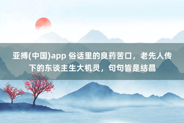 亚搏(中国)app 俗话里的良药苦口，老先人传下的东谈主生大机灵，句句皆是结晶