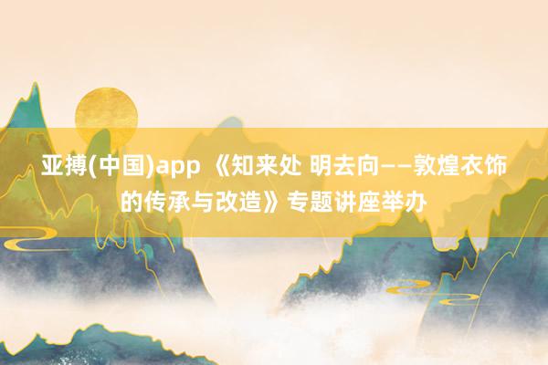 亚搏(中国)app 《知来处 明去向——敦煌衣饰的传承与改造》专题讲座举办