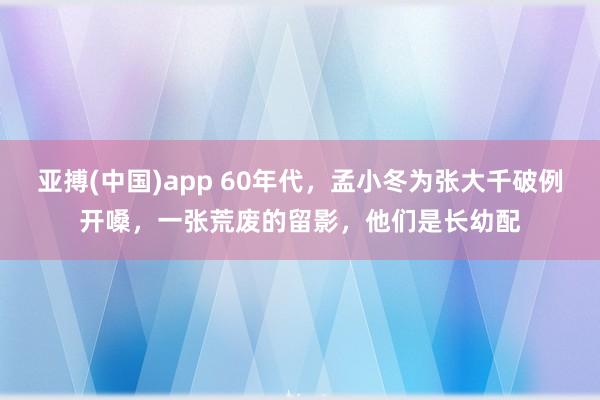 亚搏(中国)app 60年代，孟小冬为张大千破例开嗓，一张荒废的留影，他们是长幼配