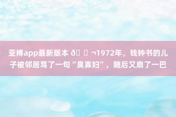 亚搏app最新版本 🌬1972年，钱钟书的儿子被邻居骂了一句“臭寡妇”，随后又扇了一巴