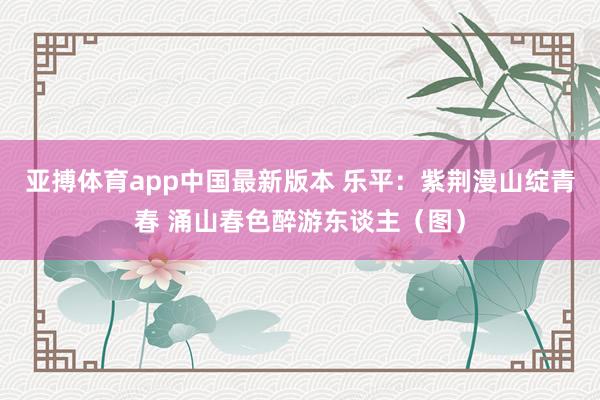亚搏体育app中国最新版本 乐平：紫荆漫山绽青春 涌山春色醉游东谈主（图）