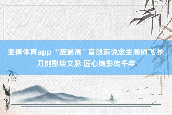亚搏体育app “皮影周”首创东说念主周树飞 执刀刻影续文脉 匠心铸影传千年