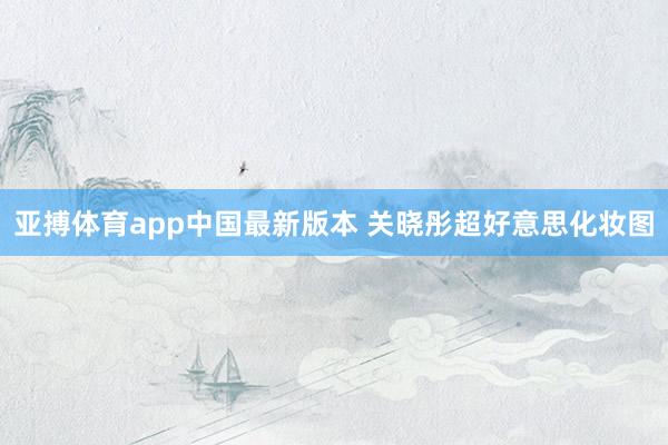 亚搏体育app中国最新版本 关晓彤超好意思化妆图