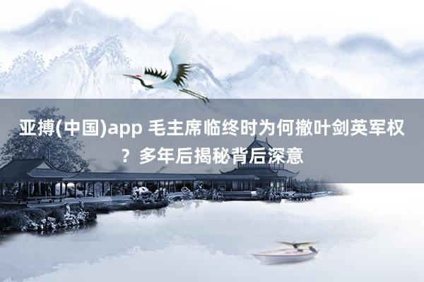 亚搏(中国)app 毛主席临终时为何撤叶剑英军权？多年后揭秘背后深意