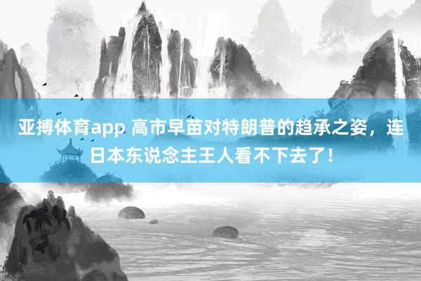 亚搏体育app 高市早苗对特朗普的趋承之姿，连日本东说念主王人看不下去了！