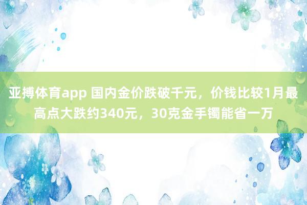 亚搏体育app 国内金价跌破千元，价钱比较1月最高点大跌约340元，30克金手镯能省一万