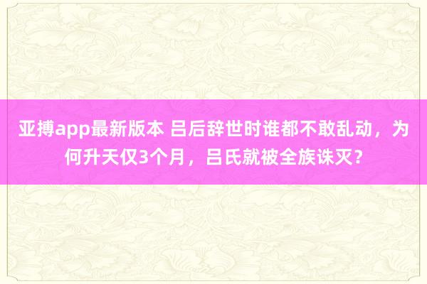 亚搏app最新版本 吕后辞世时谁都不敢乱动，为何升天仅3个月，吕氏就被全族诛灭？