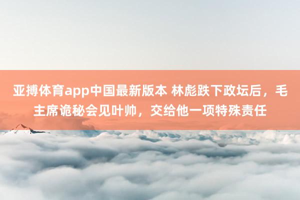 亚搏体育app中国最新版本 林彪跌下政坛后，毛主席诡秘会见叶帅，交给他一项特殊责任