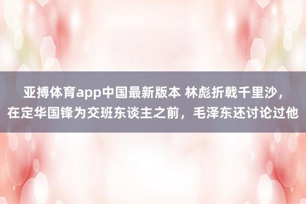 亚搏体育app中国最新版本 林彪折戟千里沙，在定华国锋为交班东谈主之前，毛泽东还讨论过他
