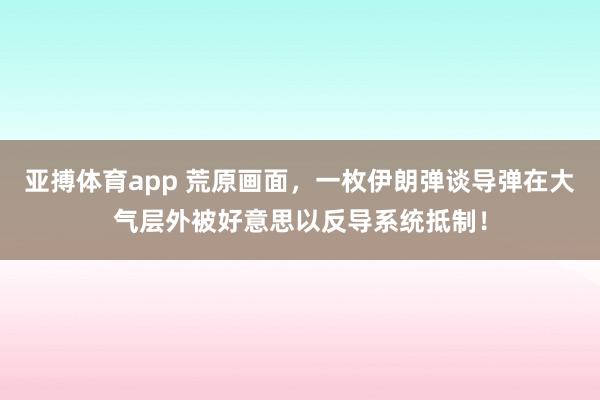 亚搏体育app 荒原画面，一枚伊朗弹谈导弹在大气层外被好意思以反导系统抵制！