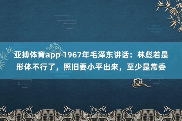 亚搏体育app 1967年毛泽东讲话：林彪若是形体不行了，照旧要小平出来，至少是常委