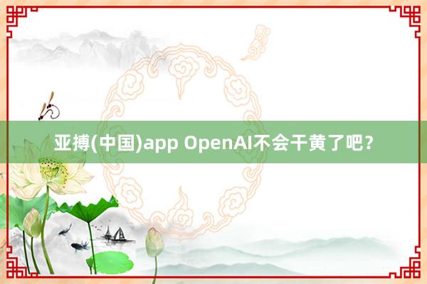 亚搏(中国)app OpenAI不会干黄了吧？