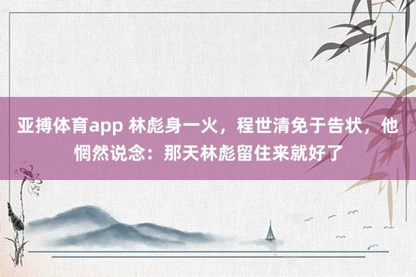 亚搏体育app 林彪身一火，程世清免于告状，他惘然说念：那天林彪留住来就好了