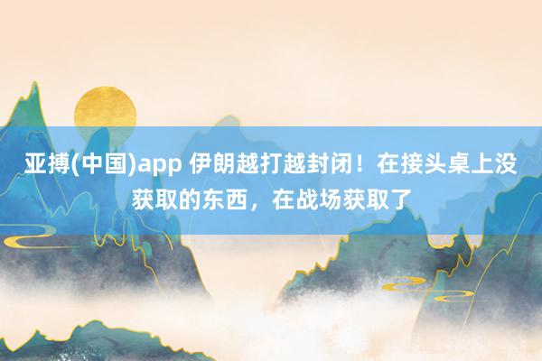 亚搏(中国)app 伊朗越打越封闭！在接头桌上没获取的东西，在战场获取了