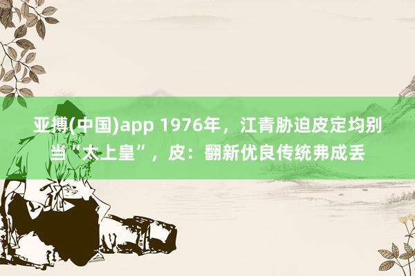 亚搏(中国)app 1976年，江青胁迫皮定均别当“太上皇”，皮：翻新优良传统弗成丢
