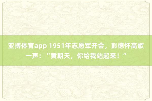 亚搏体育app 1951年志愿军开会，彭德怀高歌一声：“黄朝天，你给我站起来！”
