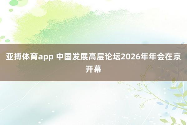 亚搏体育app 中国发展高层论坛2026年年会在京开幕
