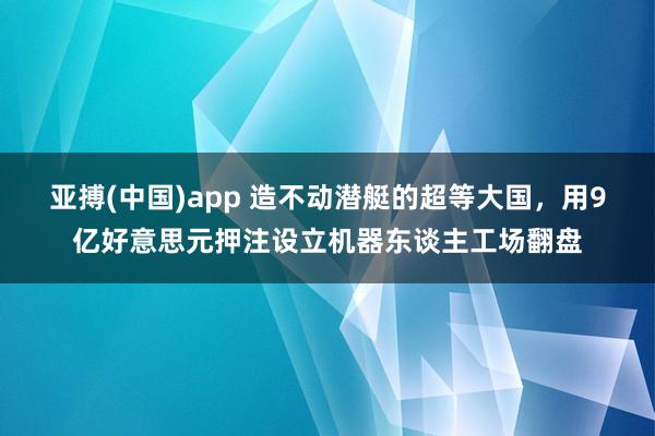 亚搏(中国)app 造不动潜艇的超等大国，用9亿好意思元押注设立机器东谈主工场翻盘