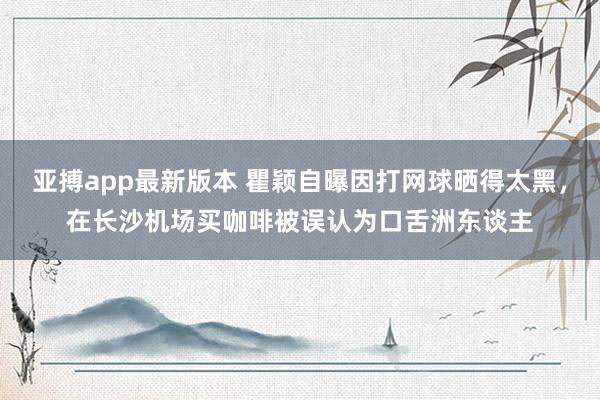 亚搏app最新版本 瞿颖自曝因打网球晒得太黑，在长沙机场买咖啡被误认为口舌洲东谈主