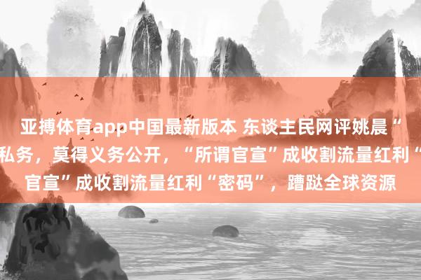 亚搏体育app中国最新版本 东谈主民网评姚晨“官宣”分辨：分辨熟悉私务，莫得义务公开，“所谓官宣”成收割流量红利“密码”，蹧跶全球资源