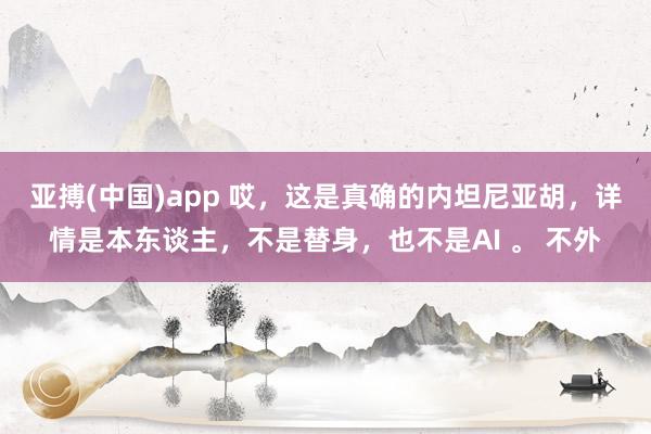 亚搏(中国)app 哎，这是真确的内坦尼亚胡，详情是本东谈主，不是替身，也不是AI 。 不外