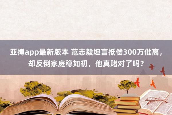 亚搏app最新版本 范志毅坦言抵偿300万仳离，却反倒家庭稳如初，他真赌对了吗？