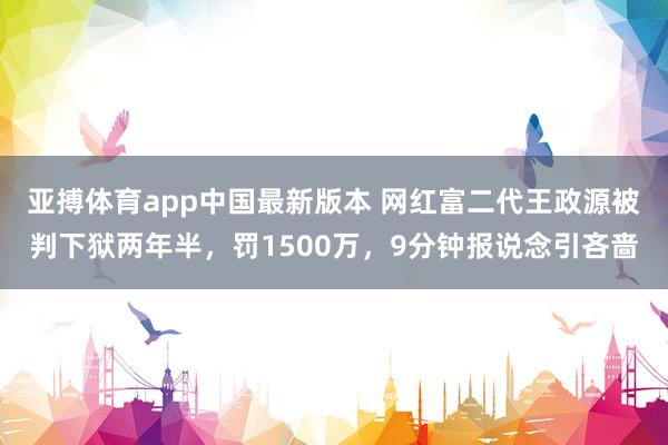 亚搏体育app中国最新版本 网红富二代王政源被判下狱两年半，罚1500万，9分钟报说念引吝啬