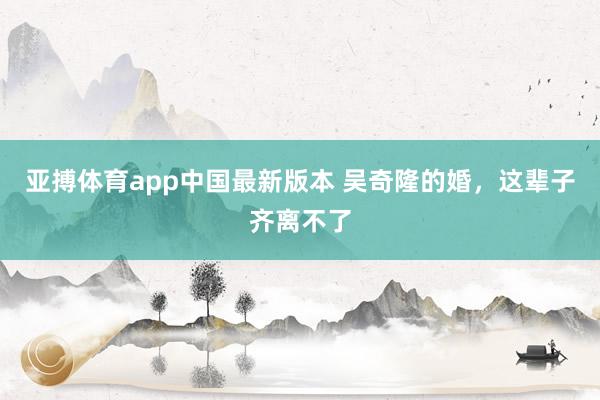 亚搏体育app中国最新版本 吴奇隆的婚，这辈子齐离不了