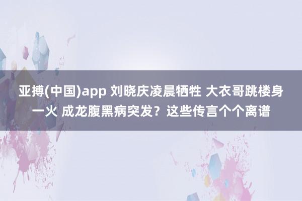 亚搏(中国)app 刘晓庆凌晨牺牲 大衣哥跳楼身一火 成龙腹黑病突发？这些传言个个离谱