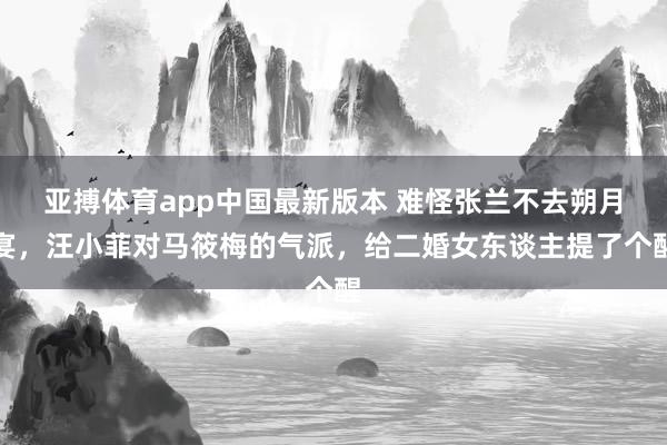 亚搏体育app中国最新版本 难怪张兰不去朔月宴，汪小菲对马筱梅的气派，给二婚女东谈主提了个醒