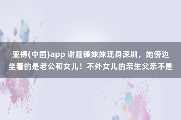 亚搏(中国)app 谢霆锋妹妹现身深圳，她傍边坐着的是老公和女儿！不外女儿的亲生父亲不是