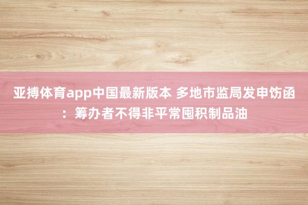 亚搏体育app中国最新版本 多地市监局发申饬函：筹办者不得非平常囤积制品油