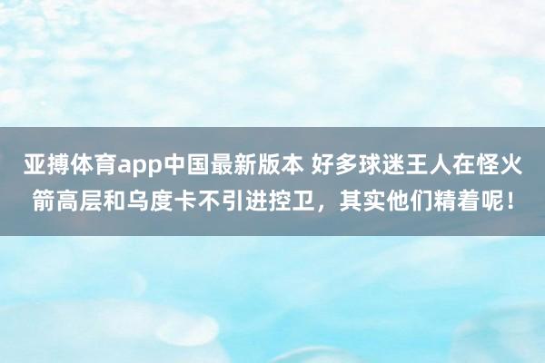 亚搏体育app中国最新版本 好多球迷王人在怪火箭高层和乌度卡不引进控卫，其实他们精着呢！