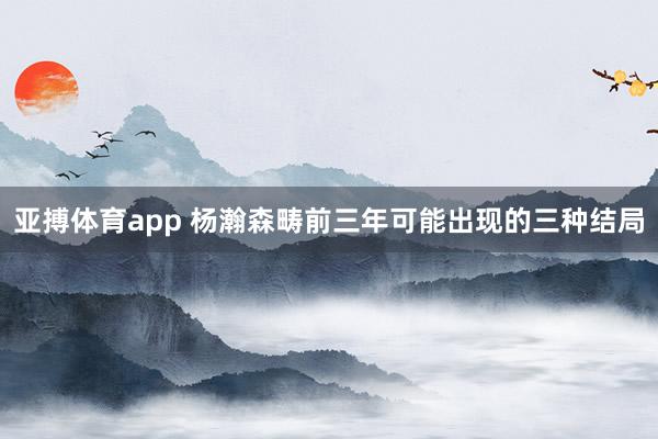 亚搏体育app 杨瀚森畴前三年可能出现的三种结局
