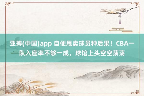 亚搏(中国)app 自便甩卖球员种后果！CBA一队入座率不够一成，球馆上头空空荡荡